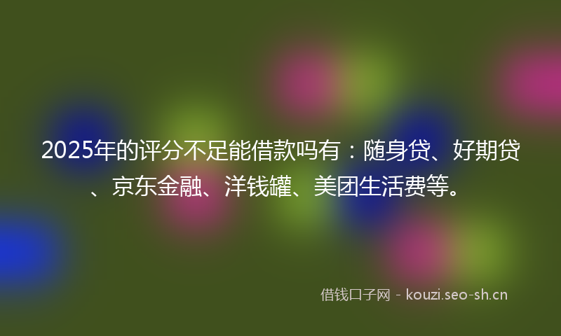 2025年的评分不足能借款吗有：随身贷、好期贷、京东金融、洋钱罐、美团生活费等。