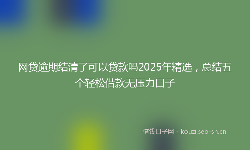 网贷逾期结清了可以贷款吗2025年精选，总结五个轻松借款无压力口子