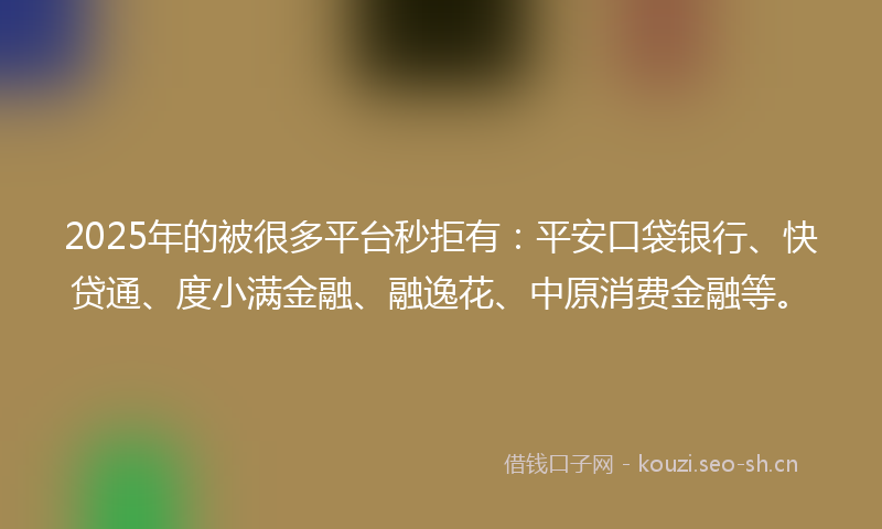 2025年的被很多平台秒拒有：平安口袋银行、快贷通、度小满金融、融逸花、中原消费金融等。