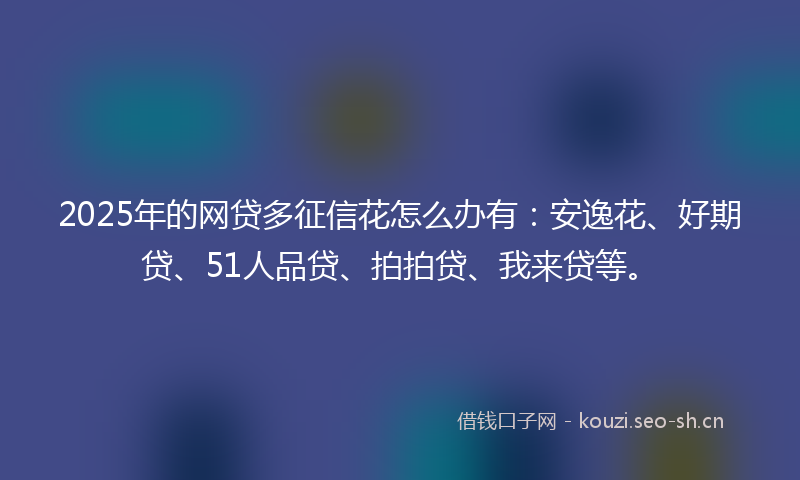 2025年的网贷多征信花怎么办有：安逸花、好期贷、51人品贷、拍拍贷、我来贷等。