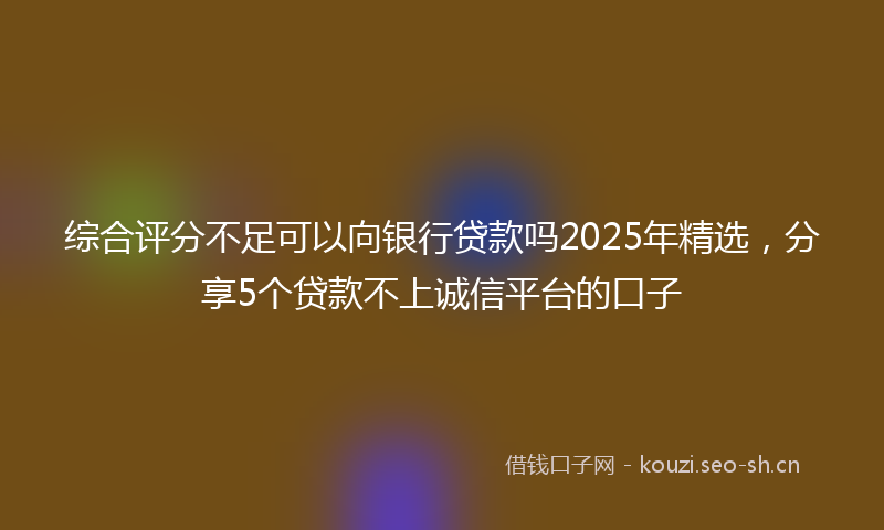 综合评分不足可以向银行贷款吗2025年精选，分享5个贷款不上诚信平台的口子