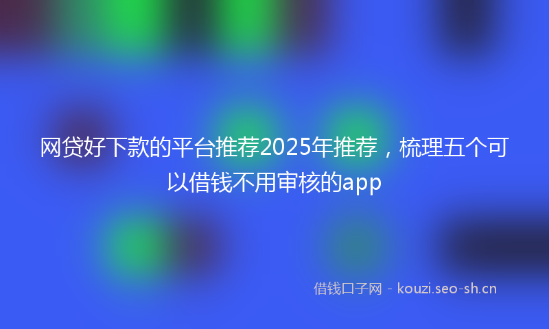 网贷好下款的平台推荐2025年推荐，梳理五个可以借钱不用审核的app