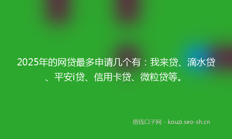 2025年的网贷最多申请几个有：我来贷、滴水贷、平安i贷、信用卡贷、微粒贷等。