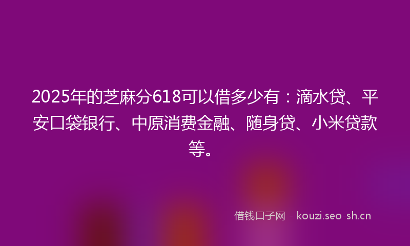 2025年的芝麻分618可以借多少有：滴水贷、平安口袋银行、中原消费金融、随身贷、小米贷款等。