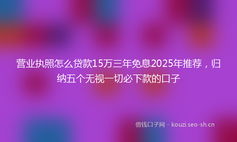 营业执照怎么贷款15万三年免息2025年推荐，归纳五个无视一切必下款的口子