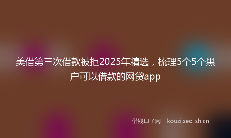 美借第三次借款被拒2025年精选，梳理5个5个黑户可以借款的网贷app
