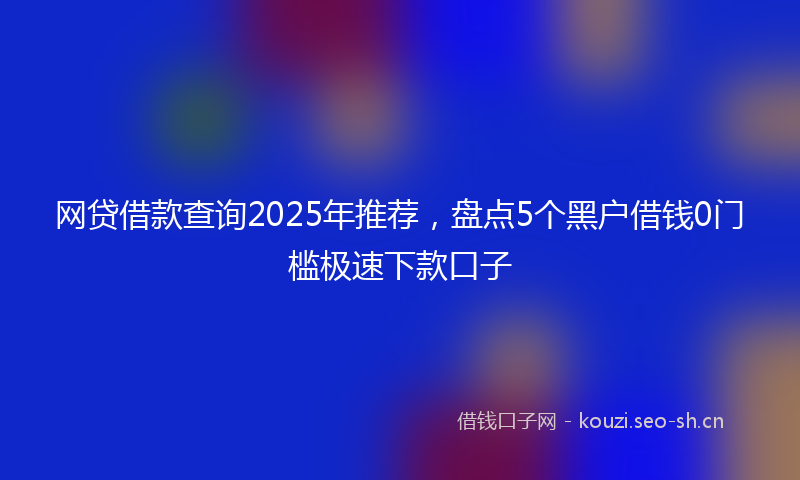 网贷借款查询2025年推荐，盘点5个黑户借钱0门槛极速下款口子