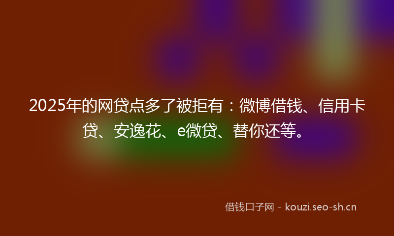 2025年的网贷点多了被拒有：微博借钱、信用卡贷、安逸花、e微贷、替你还等。