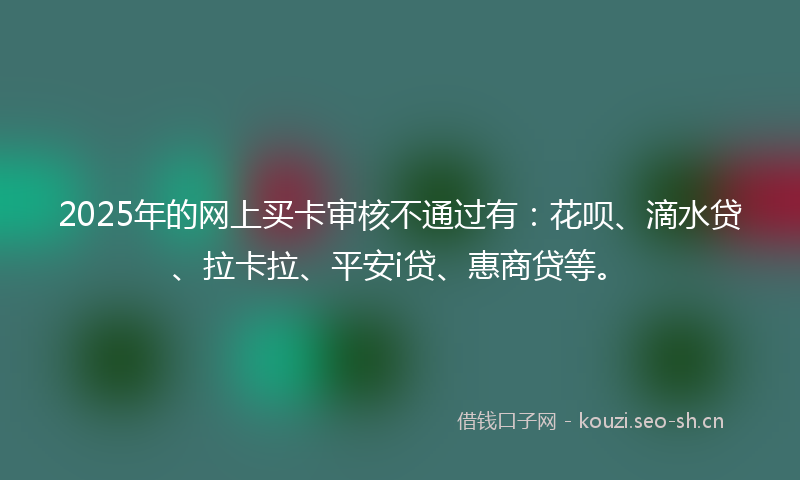 2025年的网上买卡审核不通过有：花呗、滴水贷、拉卡拉、平安i贷、惠商贷等。