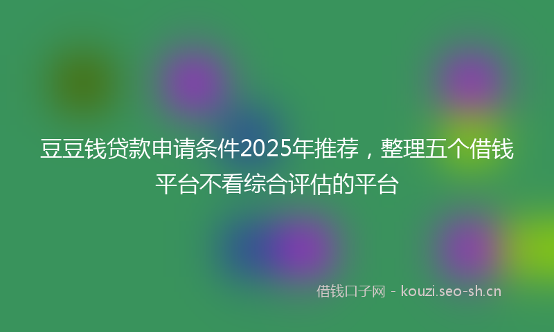 豆豆钱贷款申请条件2025年推荐，整理五个借钱平台不看综合评估的平台