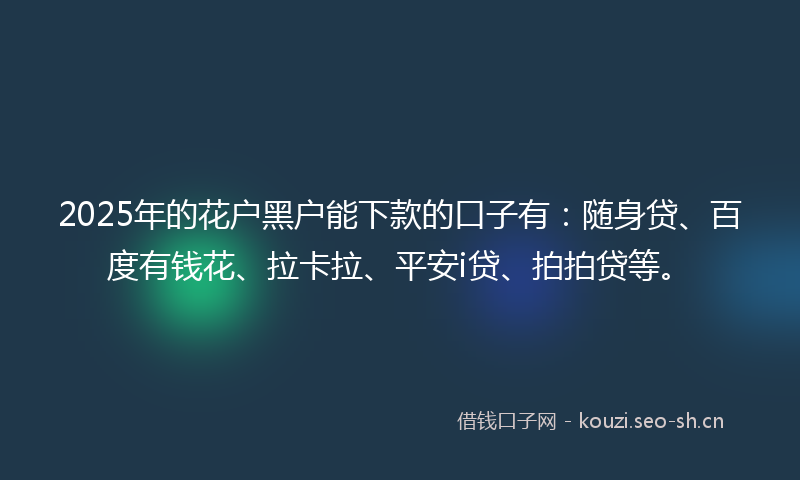 2025年的花户黑户能下款的口子有：随身贷、百度有钱花、拉卡拉、平安i贷、拍拍贷等。