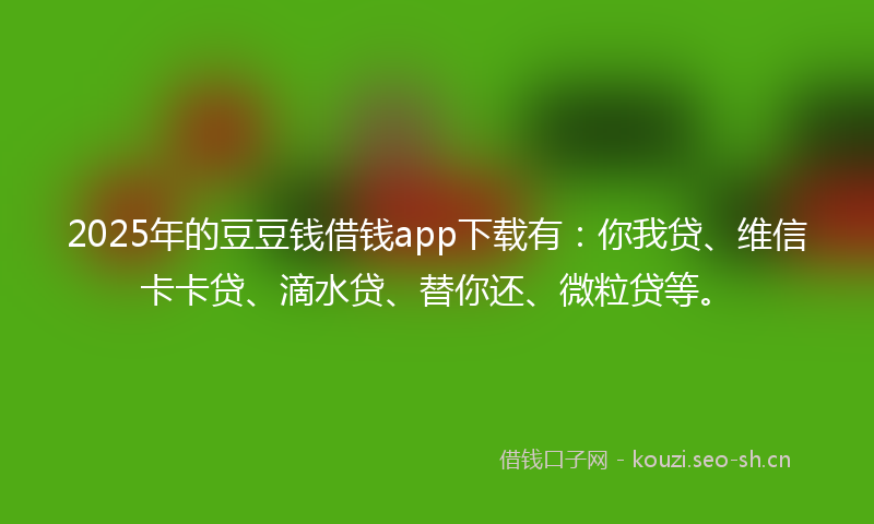 2025年的豆豆钱借钱app下载有：你我贷、维信卡卡贷、滴水贷、替你还、微粒贷等。