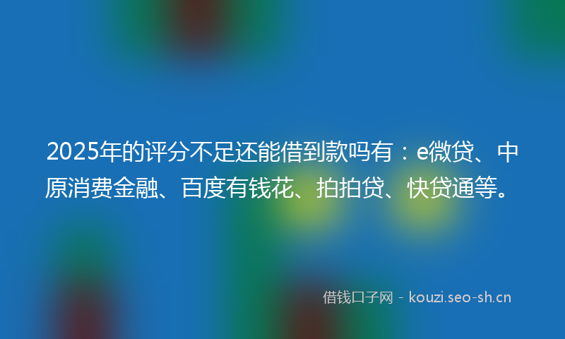 2025年的评分不足还能借到款吗有：e微贷、中原消费金融、百度有钱花、拍拍贷、快贷通等。