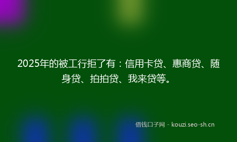 2025年的被工行拒了有：信用卡贷、惠商贷、随身贷、拍拍贷、我来贷等。