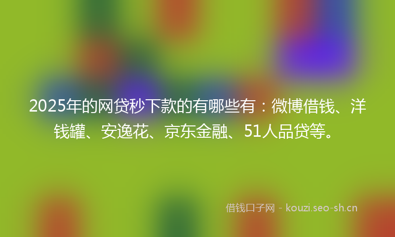 2025年的网贷秒下款的有哪些有：微博借钱、洋钱罐、安逸花、京东金融、51人品贷等。