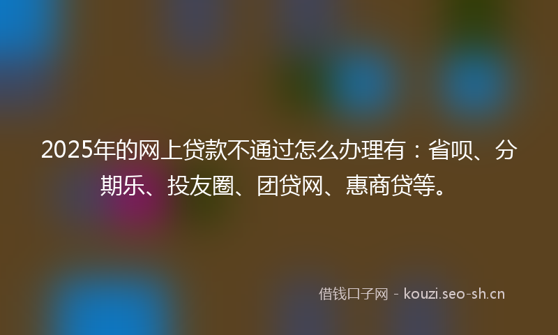 2025年的网上贷款不通过怎么办理有：省呗、分期乐、投友圈、团贷网、惠商贷等。