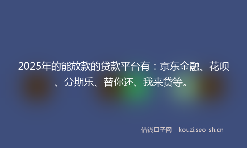 2025年的能放款的贷款平台有：京东金融、花呗、分期乐、替你还、我来贷等。