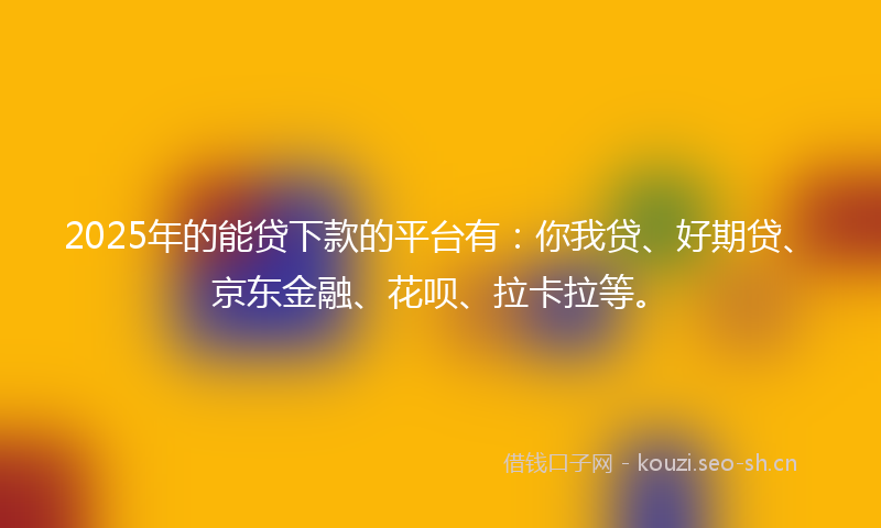 2025年的能贷下款的平台有：你我贷、好期贷、京东金融、花呗、拉卡拉等。