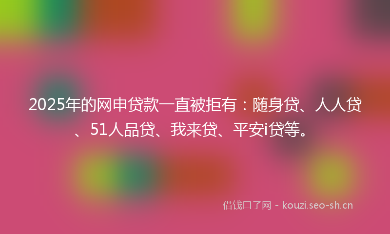 2025年的网申贷款一直被拒有：随身贷、人人贷、51人品贷、我来贷、平安i贷等。