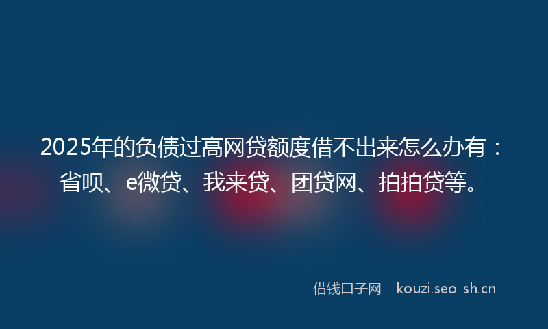 2025年的负债过高网贷额度借不出来怎么办有：省呗、e微贷、我来贷、团贷网、拍拍贷等。