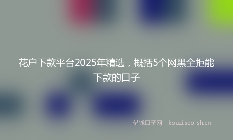 花户下款平台2025年精选，概括5个网黑全拒能下款的口子