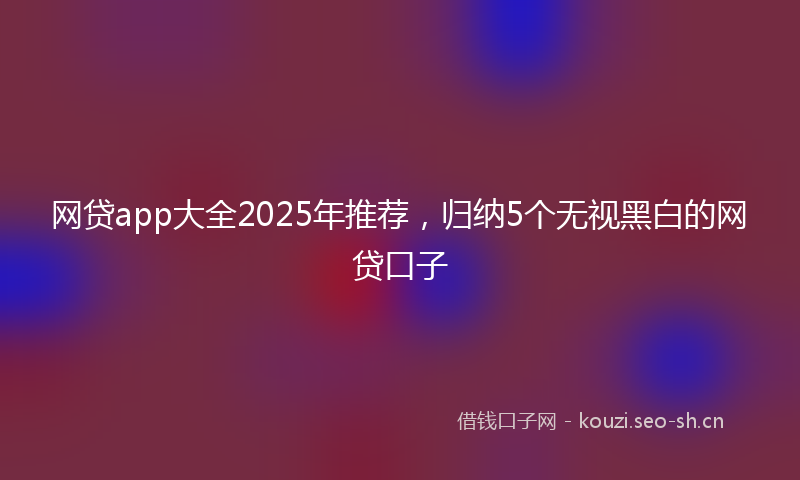 网贷app大全2025年推荐，归纳5个无视黑白的网贷口子