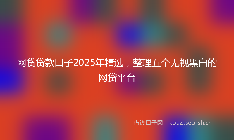 网贷贷款口子2025年精选，整理五个无视黑白的网贷平台