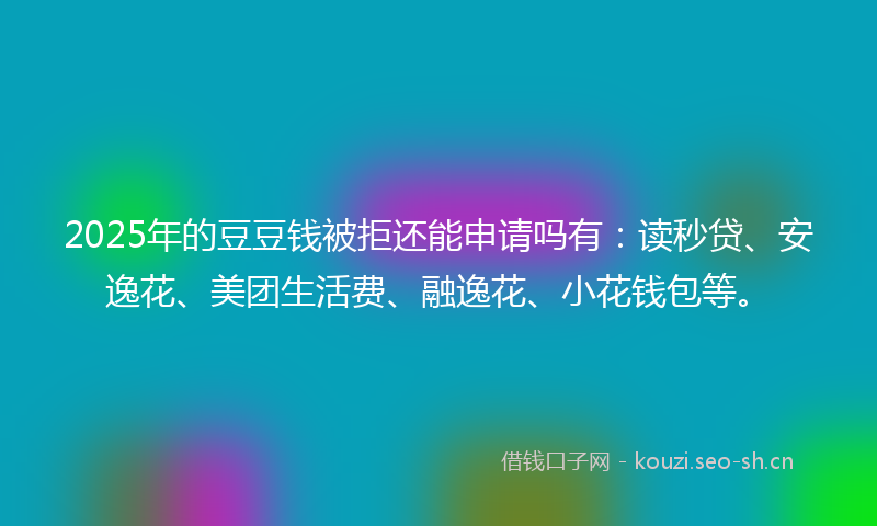 2025年的豆豆钱被拒还能申请吗有：读秒贷、安逸花、美团生活费、融逸花、小花钱包等。