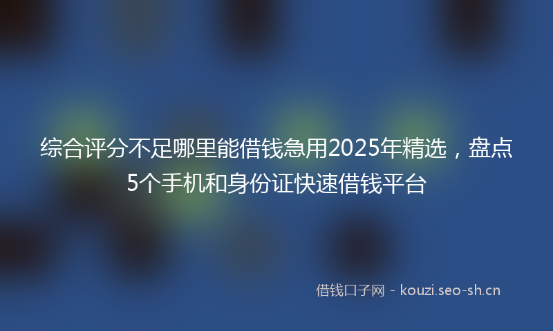 综合评分不足哪里能借钱急用2025年精选，盘点5个手机和身份证快速借钱平台