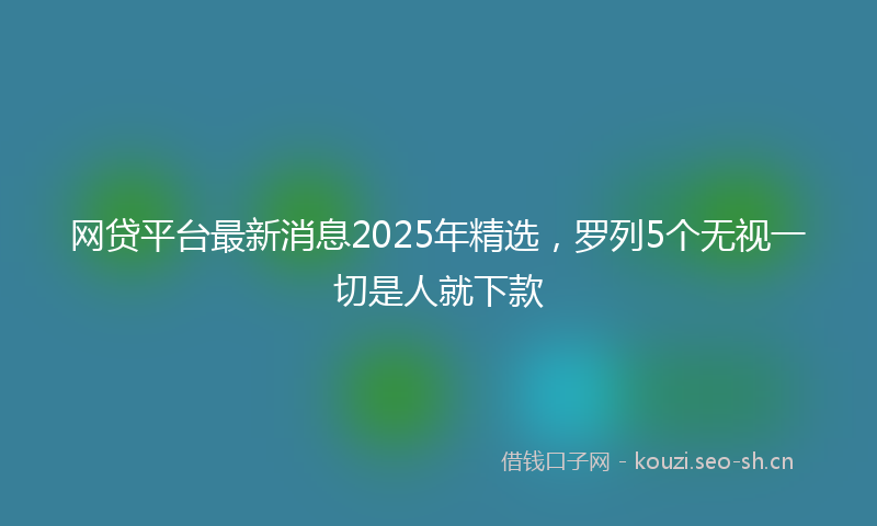 网贷平台最新消息2025年精选，罗列5个无视一切是人就下款