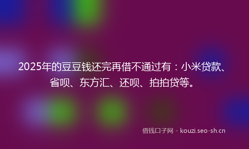 2025年的豆豆钱还完再借不通过有：小米贷款、省呗、东方汇、还呗、拍拍贷等。