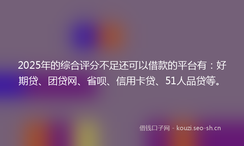 2025年的综合评分不足还可以借款的平台有：好期贷、团贷网、省呗、信用卡贷、51人品贷等。