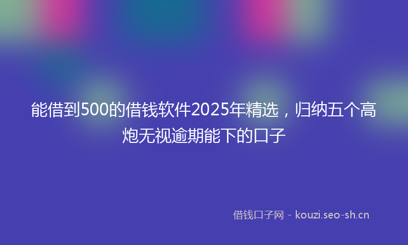 能借到500的借钱软件2025年精选，归纳五个高炮无视逾期能下的口子