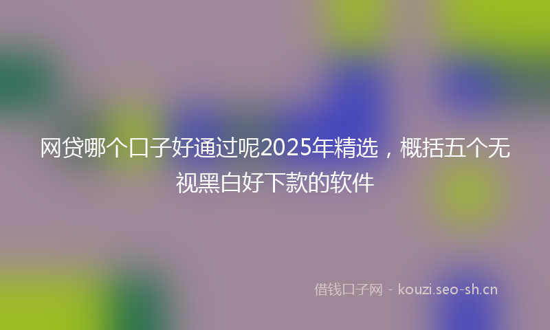 网贷哪个口子好通过呢2025年精选，概括五个无视黑白好下款的软件