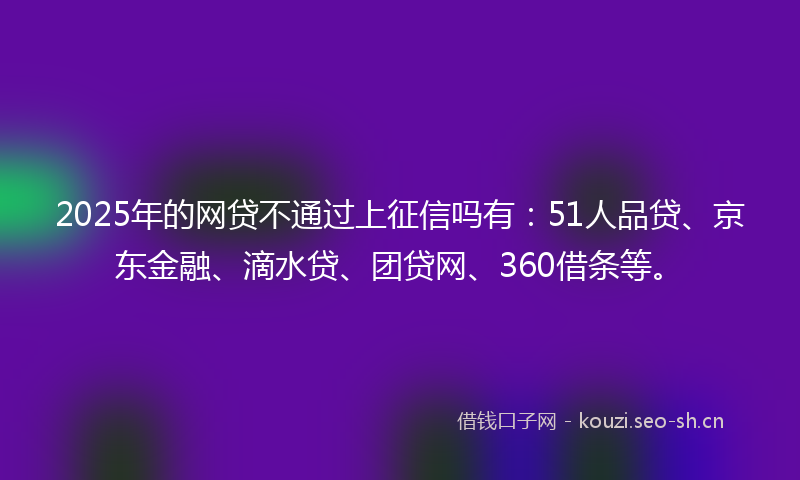 2025年的网贷不通过上征信吗有：51人品贷、京东金融、滴水贷、团贷网、360借条等。