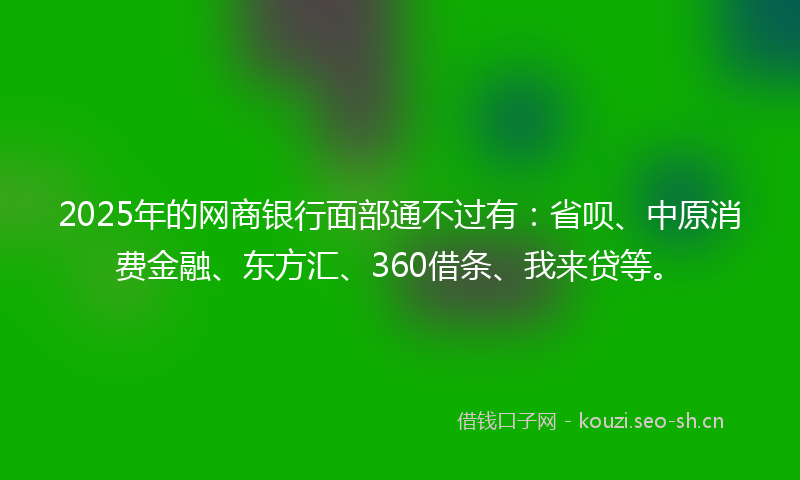 2025年的网商银行面部通不过有：省呗、中原消费金融、东方汇、360借条、我来贷等。