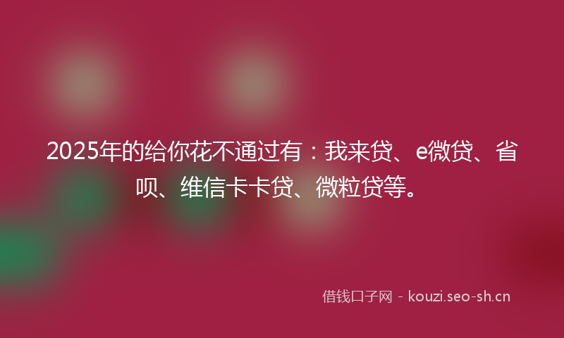 2025年的给你花不通过有：我来贷、e微贷、省呗、维信卡卡贷、微粒贷等。