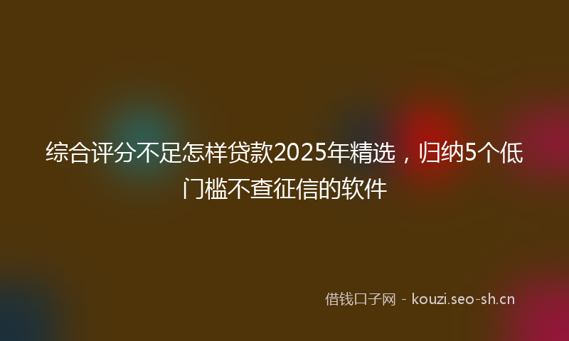 综合评分不足怎样贷款2025年精选,归纳5个低门槛不查征信的软件