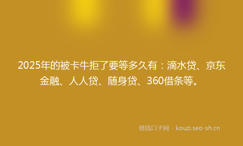 2025年的被卡牛拒了要等多久有：滴水贷、京东金融、人人贷、随身贷、360借条等。