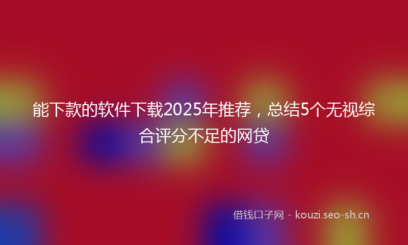 能下款的软件下载2025年推荐，总结5个无视综合评分不足的网贷
