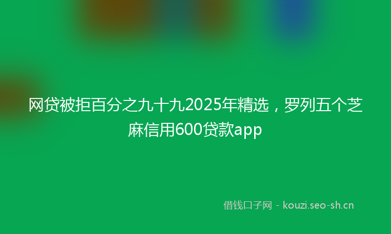 网贷被拒百分之九十九2025年精选，罗列五个芝麻信用600贷款app
