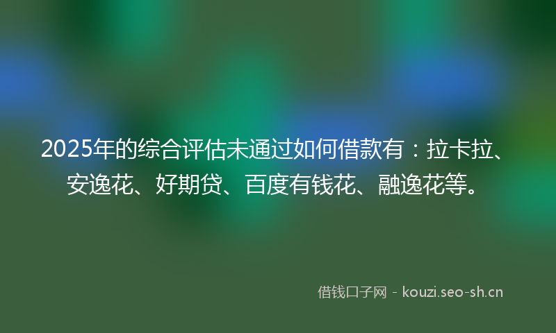 2025年的综合评估未通过如何借款有：拉卡拉、安逸花、好期贷、百度有钱花、融逸花等。