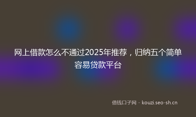 网上借款怎么不通过2025年推荐，归纳五个简单容易贷款平台