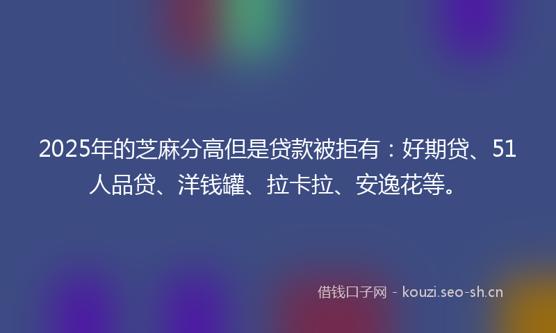 2025年的芝麻分高但是贷款被拒有：好期贷、51人品贷、洋钱罐、拉卡拉、安逸花等。