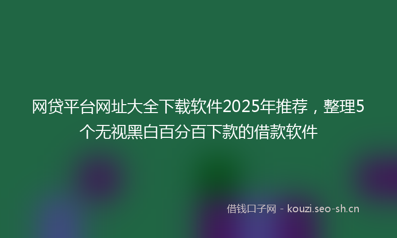 网贷平台网址大全下载软件2025年推荐，整理5个无视黑白百分百下款的借款软件