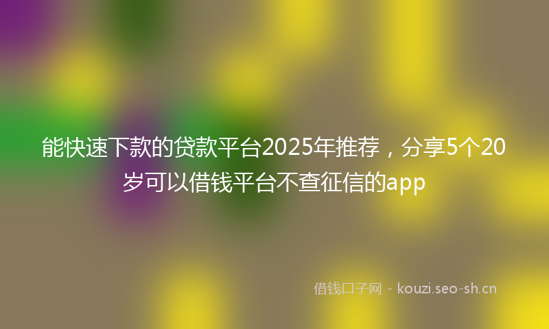 能快速下款的贷款平台2025年推荐，分享5个20岁可以借钱平台不查征信的app