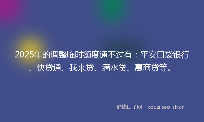 2025年的调整临时额度通不过有：平安口袋银行、快贷通、我来贷、滴水贷、惠商贷等。