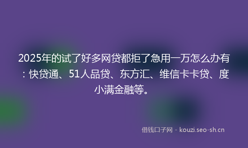 2025年的试了好多网贷都拒了急用一万怎么办有：快贷通、51人品贷、东方汇、维信卡卡贷、度小满金融等。