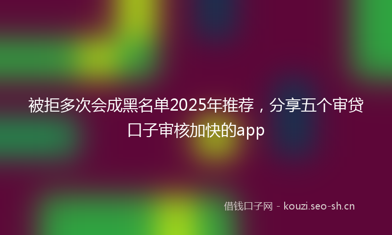 被拒多次会成黑名单2025年推荐，分享五个审贷口子审核加快的app