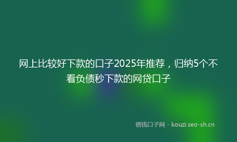 网上比较好下款的口子2025年推荐，归纳5个不看负债秒下款的网贷口子